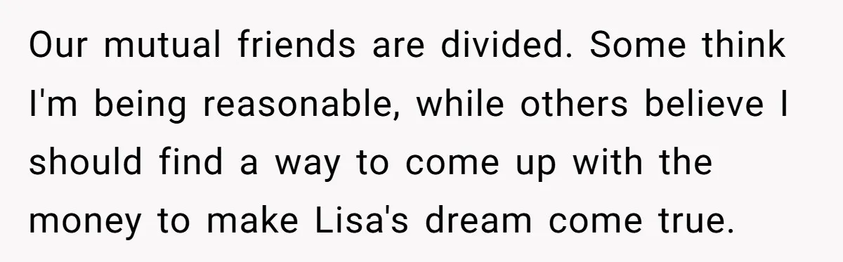 Our mutual friends are divided. Some think I'm being reasonable, while others believe I should find a way to come up with the money to make Lisa's dream come true.