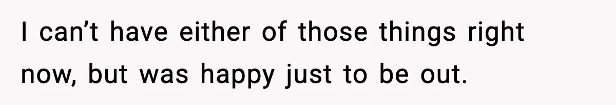 I can’t have either of those things right now, but was happy just to be out.