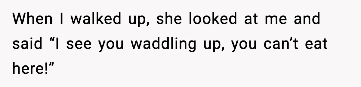 When I walked up, she looked at me and said “I see you waddling up, you can’t eat here!”