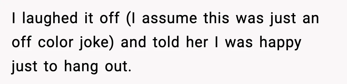 I laughed it off (I assume this was just an off color joke) and told her I was happy just to hang out.