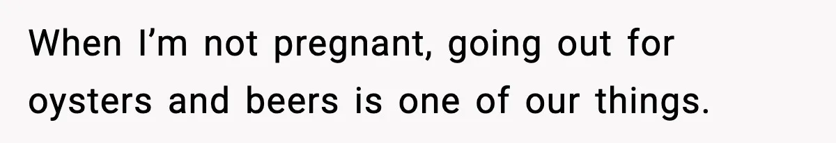 When I’m not pregnant, going out for oysters and beers is one of our things.