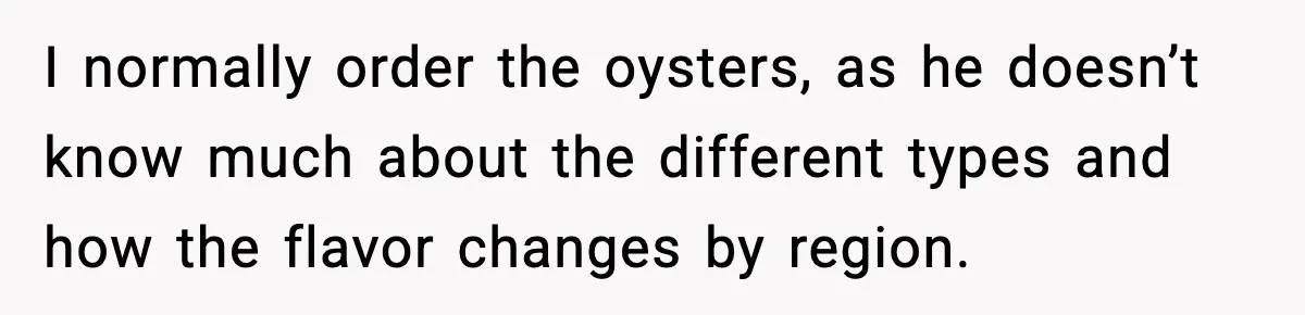 I normally order the oysters, as he doesn’t know much about the different types and how the flavor changes by region.