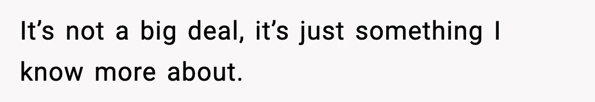 It’s not a big deal, it’s just something I know more about.