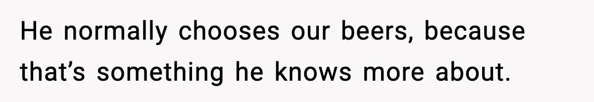 He normally chooses our beers, because that’s something he knows more about.