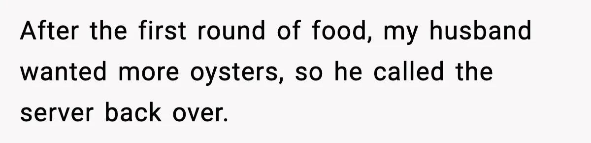 After the first round of food, my husband wanted more oysters, so he called the server back over.