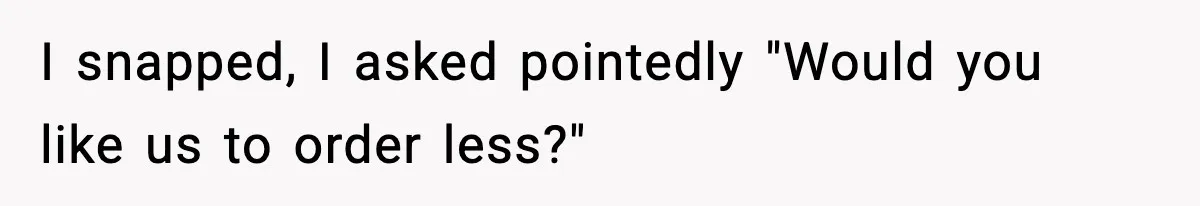 I snapped, I asked pointedly "Would you like us to order less?"