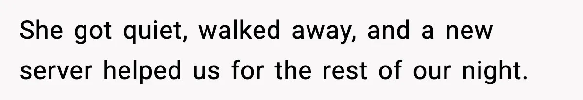 She got quiet, walked away, and a new server helped us for the rest of our night.