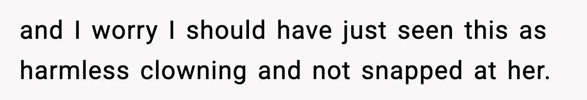 and I worry I should have just seen this as harmless clowning and not snapped at her.