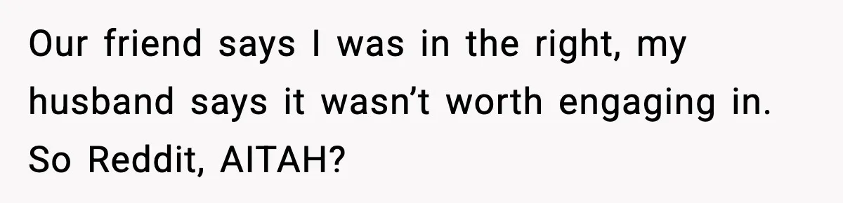 Our friend says I was in the right, my husband says it wasn’t worth engaging in. So Reddit, AITAH?