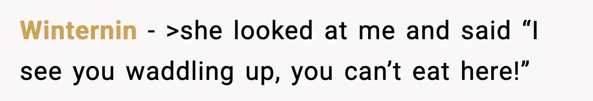 Winternin − >she looked at me and said “I see you waddling up, you can’t eat here!”
