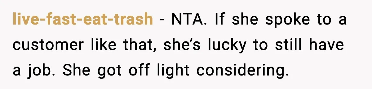 live-fast-eat-trash − NTA. If she spoke to a customer like that, she’s lucky to still have a job. She got off light considering.