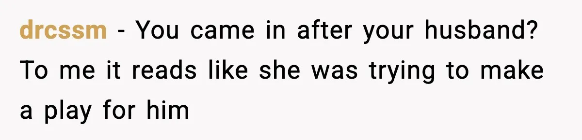 drcssm − You came in after your husband? To me it reads like she was trying to make a play for him
