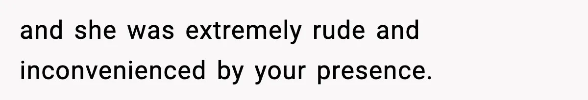 and she was extremely rude and inconvenienced by your presence.