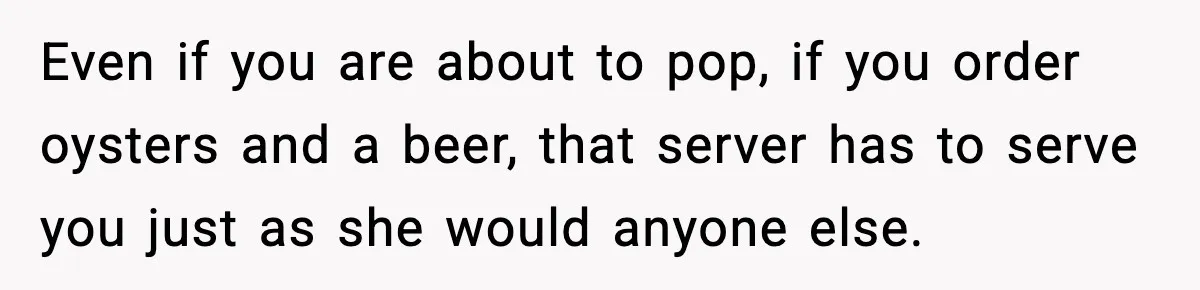 Even if you are about to pop, if you order oysters and a beer, that server has to serve you just as she would anyone else.