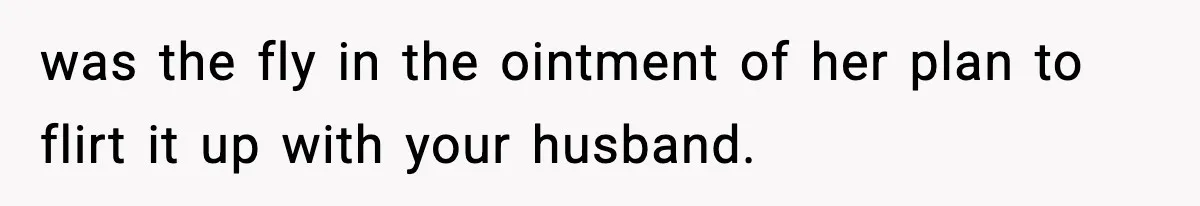 was the fly in the ointment of her plan to flirt it up with your husband.
