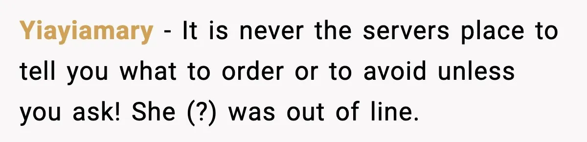 Yiayiamary − It is never the servers place to tell you what to order or to avoid unless you ask! She (?) was out of line.