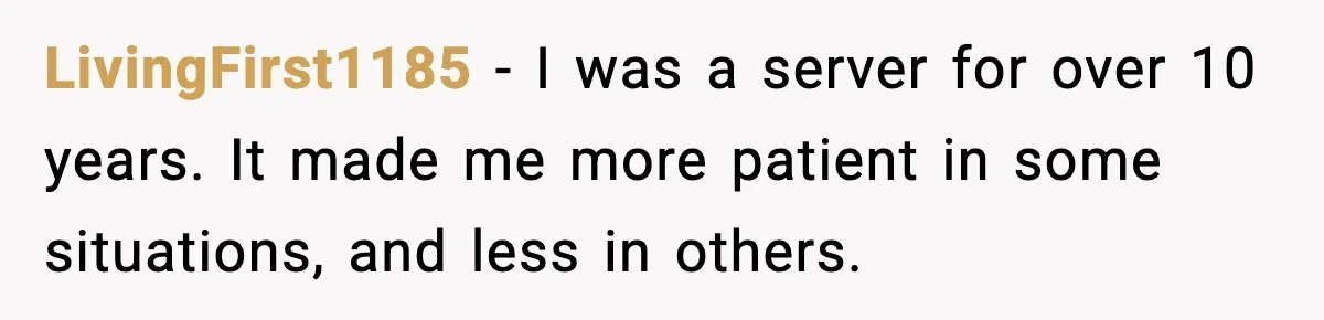 LivingFirst1185 − I was a server for over 10 years. It made me more patient in some situations, and less in others.
