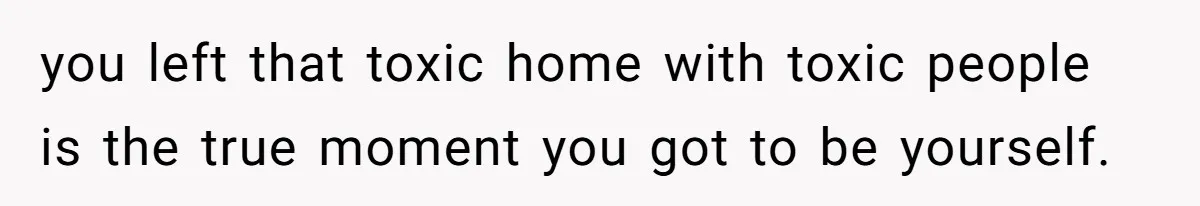 you left that toxic home with toxic people is the true moment you got to be yourself.