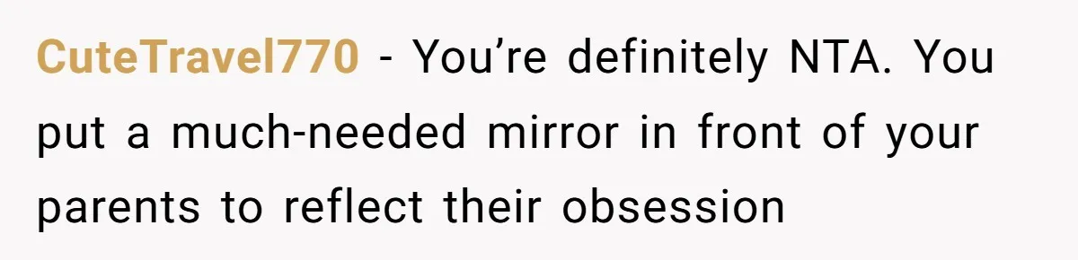 CuteTravel770 - You’re definitely NTA. You put a much-needed mirror in front of your parents to reflect their obsession