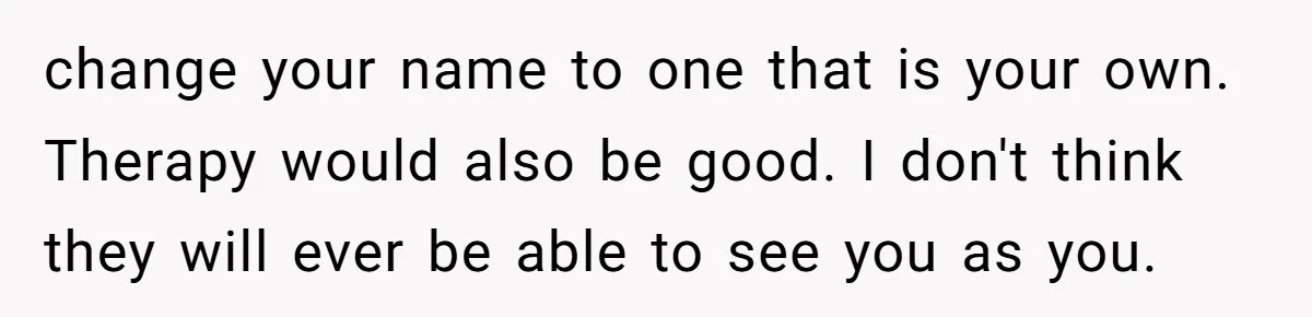 change your name to one that is your own. Therapy would also be good. I don't think they will ever be able to see you as you.