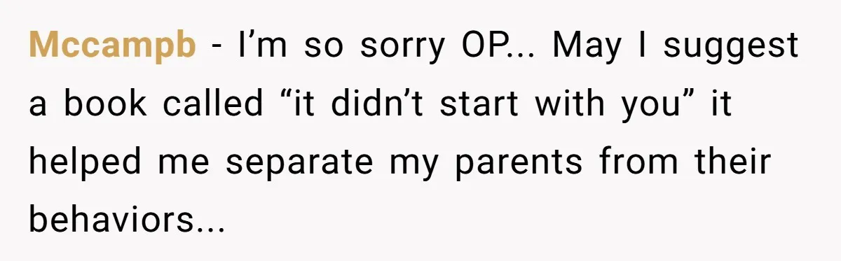 Mccampb - I’m so sorry OP... May I suggest a book called “it didn’t start with you” it helped me separate my parents from their behaviors...