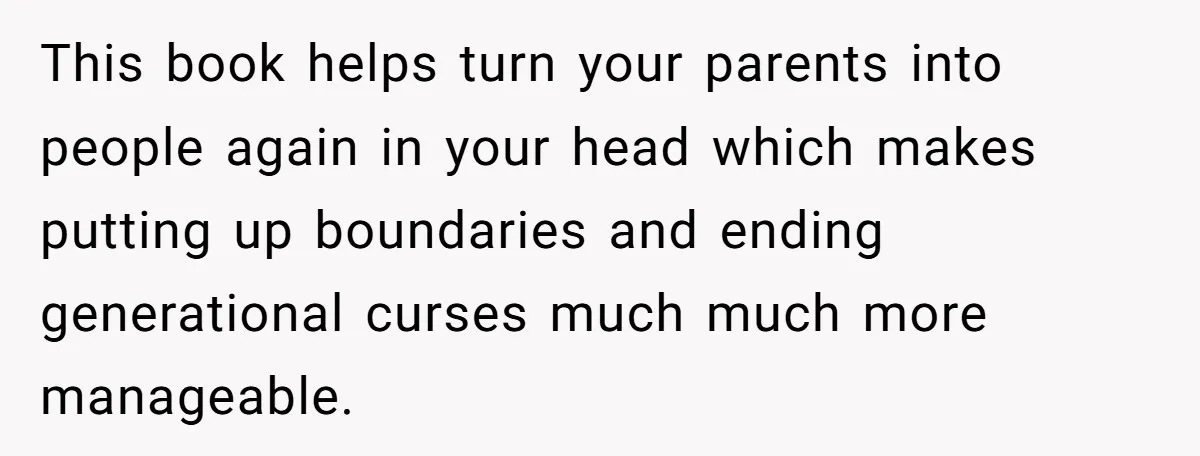 This book helps turn your parents into people again in your head which makes putting up boundaries and ending generational curses much much more manageable.