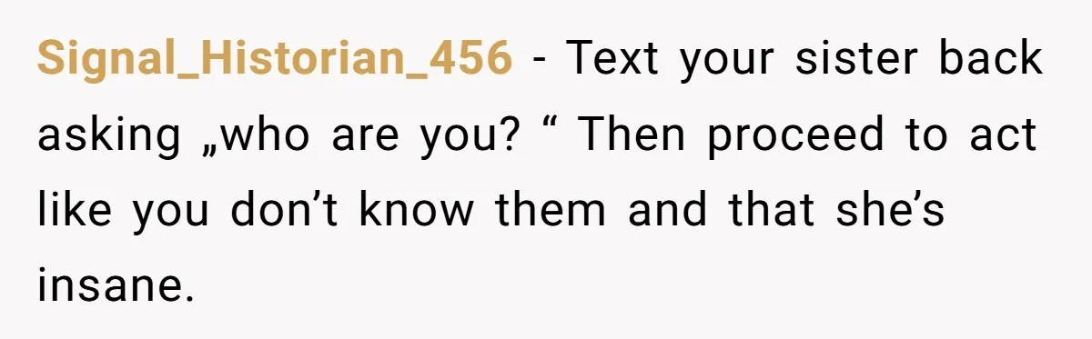 Signal_Historian_456 - Text your sister back asking „who are you? “ Then proceed to act like you don’t know them and that she’s insane.
