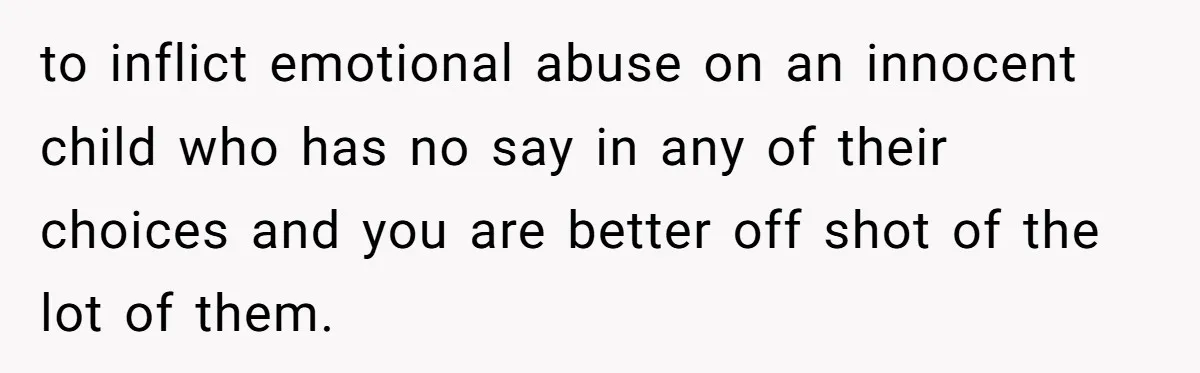 to inflict emotional abuse on an innocent child who has no say in any of their choices and you are better off shot of the lot of them.