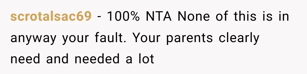 scrotalsac69 - 100% NTA None of this is in anyway your fault. Your parents clearly need and needed a lot