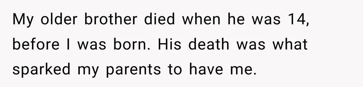 My older brother died when he was 14, before I was born. His death was what sparked my parents to have me.
