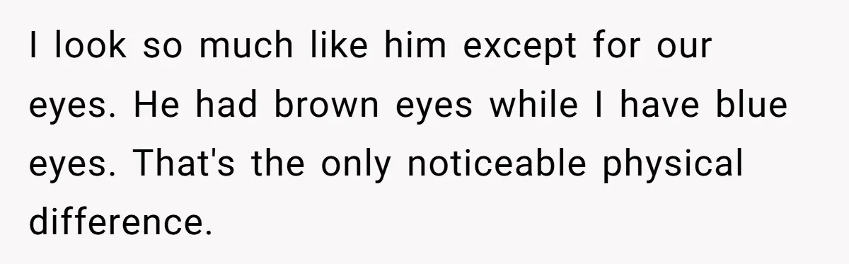 I look so much like him except for our eyes. He had brown eyes while I have blue eyes. That's the only noticeable physical difference.