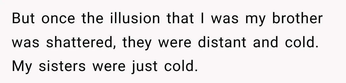 But once the illusion that I was my brother was shattered, they were distant and cold. My sisters were just cold.