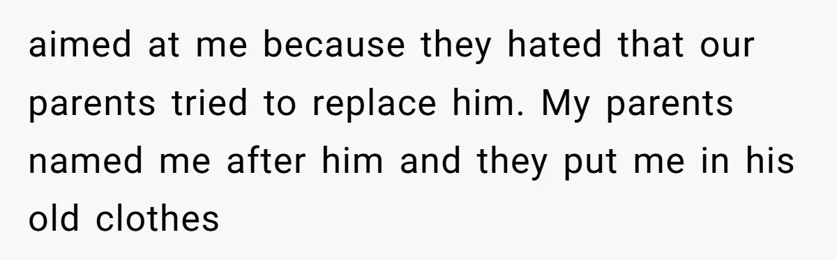 aimed at me because they hated that our parents tried to replace him. My parents named me after him and they put me in his old clothes