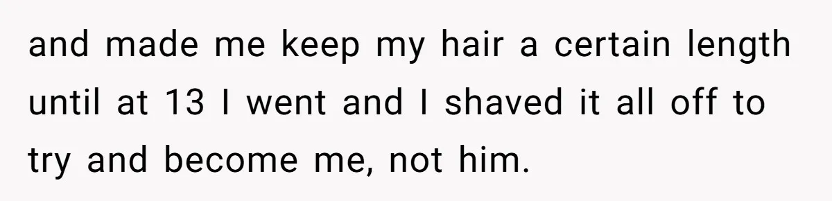 and made me keep my hair a certain length until at 13 I went and I shaved it all off to try and become me, not him.