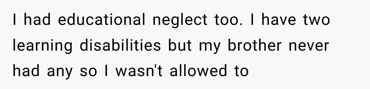 I had educational neglect too. I have two learning disabilities but my brother never had any so I wasn't allowed to