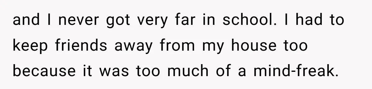 and I never got very far in school. I had to keep friends away from my house too because it was too much of a mind-freak.