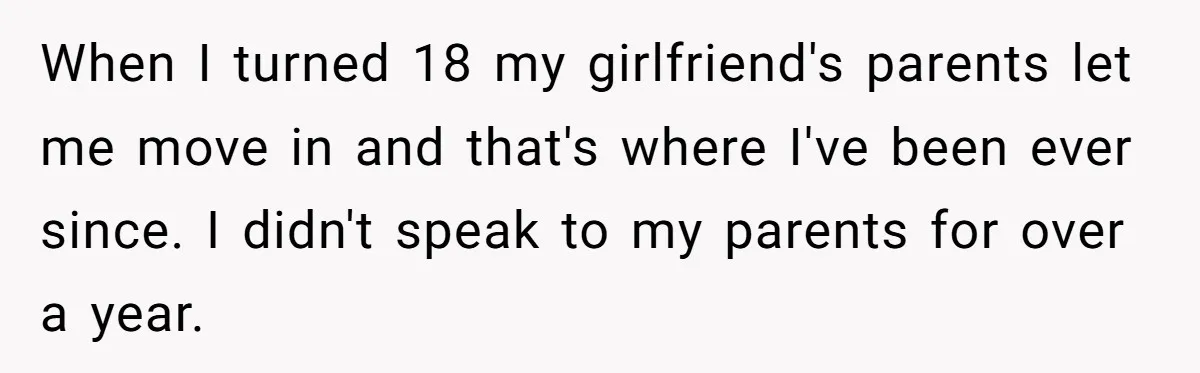 When I turned 18 my girlfriend's parents let me move in and that's where I've been ever since. I didn't speak to my parents for over a year.
