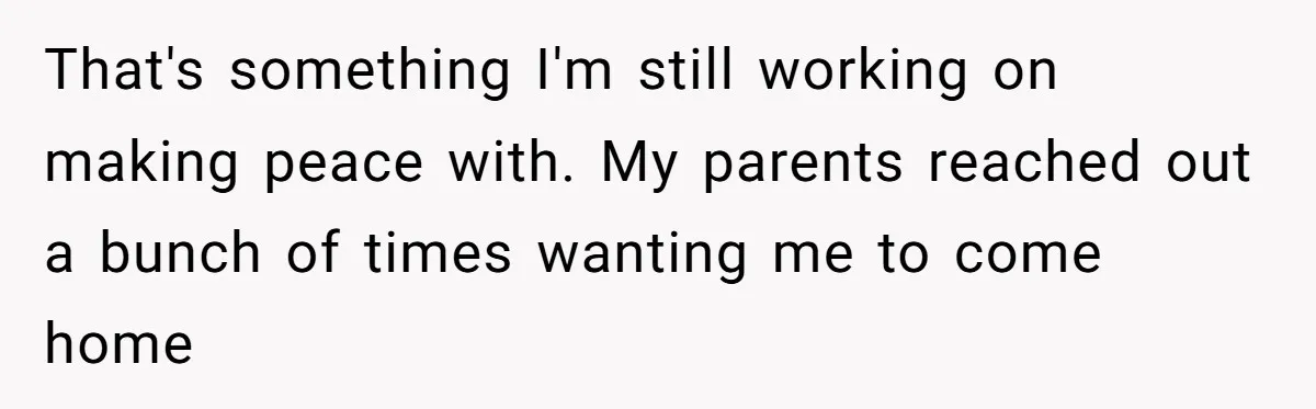 That's something I'm still working on making peace with. My parents reached out a bunch of times wanting me to come home