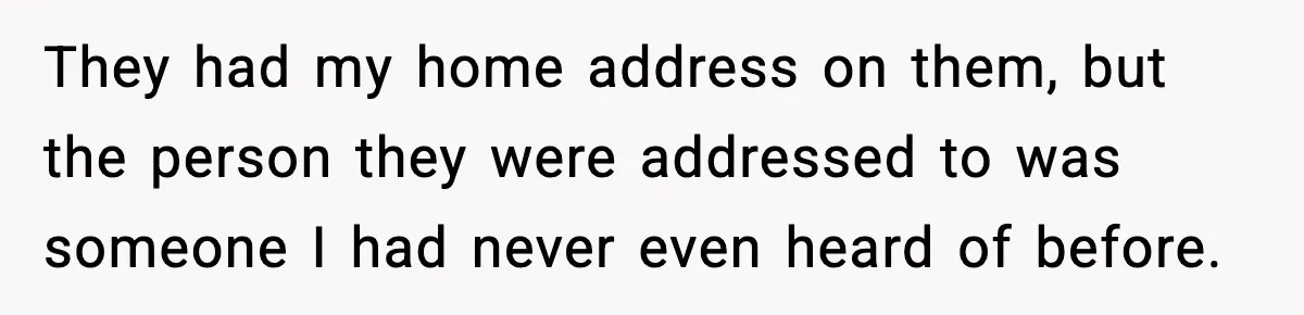 They had my home address on them, but the person they were addressed to was someone I had never even heard of before.