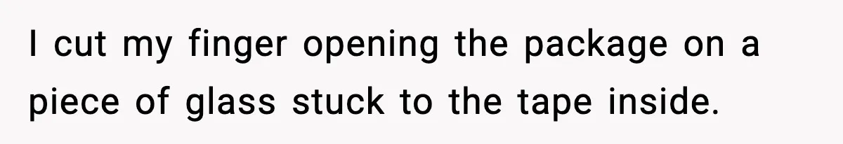 I cut my finger opening the package on a piece of glass stuck to the tape inside.