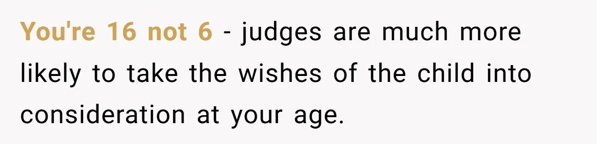 You're 16 not 6 - judges are much more likely to take the wishes of the child into consideration at your age.
