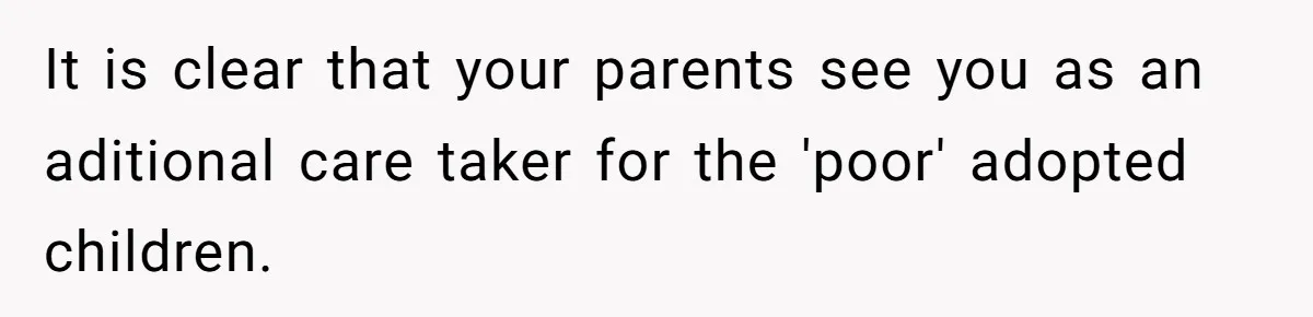 It is clear that your parents see you as an aditional care taker for the 'poor' adopted children.