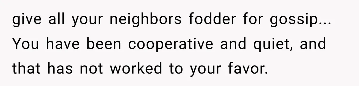 give all your neighbors fodder for gossip... You have been cooperative and quiet, and that has not worked to your favor.