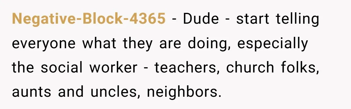 Negative-Block-4365 - Dude - start telling everyone what they are doing, especially the social worker - teachers, church folks, aunts and uncles, neighbors.