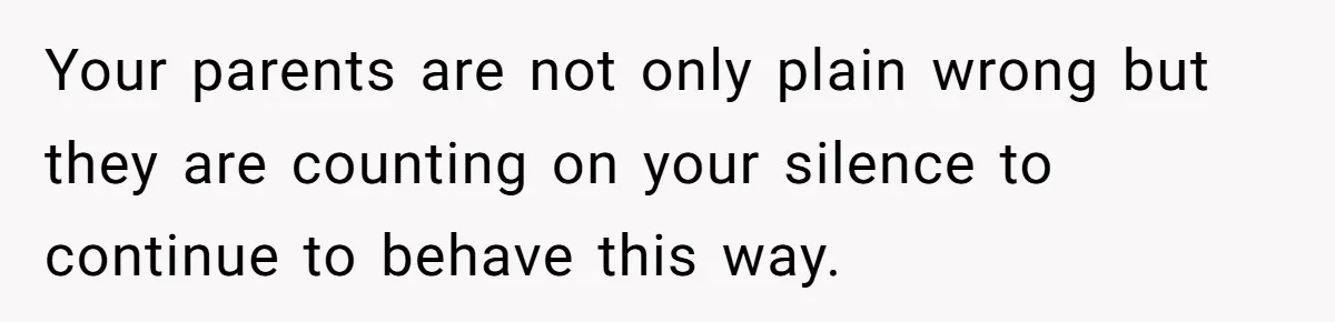 Your parents are not only plain wrong but they are counting on your silence to continue to behave this way.