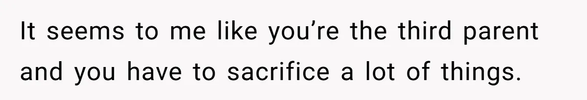 It seems to me like you’re the third parent and you have to sacrifice a lot of things.