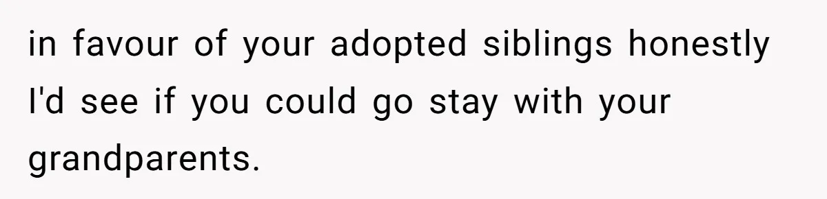 in favour of your adopted siblings honestly I'd see if you could go stay with your grandparents.