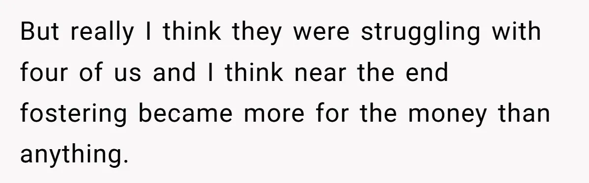 But really I think they were struggling with four of us and I think near the end fostering became more for the money than anything.