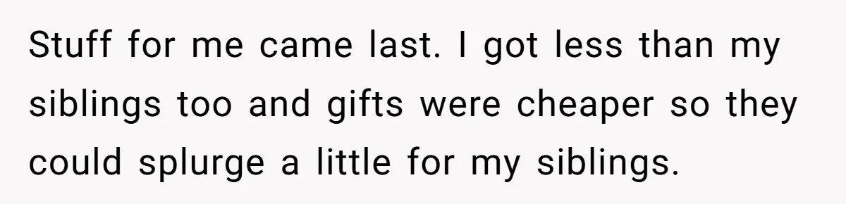 Stuff for me came last. I got less than my siblings too and gifts were cheaper so they could splurge a little for my siblings.