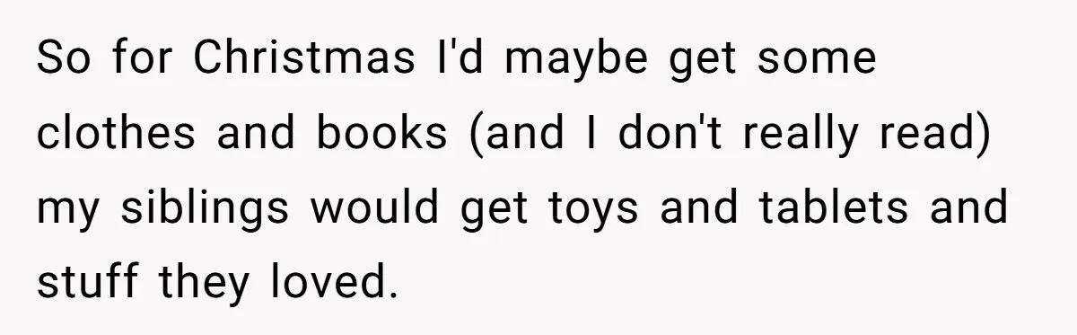 So for Christmas I'd maybe get some clothes and books (and I don't really read) my siblings would get toys and tablets and stuff they loved.